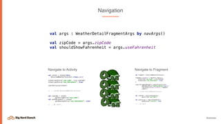 @emmax
Navigation
Navigate to Activity
val args : WeatherDetailFragmentArgs by navArgs()
val zipCode = args.zipCode
val shouldShowFahrenheit = args.useFahrenheit
val intent = Intent(this,
DetailedWeatherForecast::class.java)
intent.putExtra("zip_code", city.zipCode)
intent.putExtra(“use_fahrenheit", true)
startActivity(intent)
// .. inside DetailedWeatherForecast
val zipCode = intent
.getStringExtra(“zip_code”)
val useFahrenheit = intent
.getBooleanExtra(“use_fahrenheit”, true)
// .. do stuff.
val fragment = DetailedWeatherForecast()
fragment.arguments = Bundle().apply {
putString("zip_code", city.zipCode)
putBoolean(“use_fahrenheit”, true)
}
requireFragmentManager().beginTransaction()
.addToBackStack("WeatherDetails_${1}")
.replace(R.id.main_content, fragment)
.commit()
// .. inside DetailedWeatherForecast
val zipCode = requireArguments()
.getString(“zip_code”)
val useCelsius = requireArguments()
.getBoolean("celsius", true)
// .. do stuff
Navigate to Fragment
 