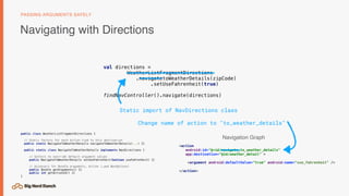 Navigating with Directions
PASSING ARGUMENTS SAFELY
<action
android:id="@+id/navigate_to_weather_details"
app:destination="@id/weather_detail" >
<argument android:defaultValue="true" android:name="use_fahrenheit" />
</action>
val directions =
WeatherListFragmentDirections 
.navigatetoWeatherDetails(zipCode)
.setUseFahrenheit(true)
findNavController().navigate(directions)
public class WeatherListFragmentDirections {
// Static factory for each Action tied to this destination
public static NavigateToWeatherDetails navigateToWeatherDetails(...) {}
public static class NavigateToWeatherDetails implements NavDirections {
// Setters to override default argument values
public NavigateToWeatherDetails setUseFahrenheit(boolean useFahrenheit) {}
// Accessors for Bundle arguments, Action (…and NavOptions)
public Bundle getArguments() {}
public int getActionId() {}
}
Navigation Graph
Static import of NavDirections class
Change name of action to "to_weather_details"
 