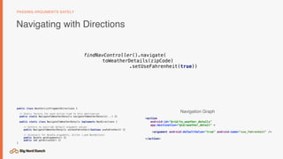 Navigating with Directions
PASSING ARGUMENTS SAFELY
<action
android:id="@+id/to_weather_details"
app:destination="@id/weather_detail" >
<argument android:defaultValue="true" android:name="use_fahrenheit" />
</action>
findNavController().navigate(
toWeatherDetails(zipCode)
.setUseFahrenheit(true))
public class WeatherListFragmentDirections {
// Static factory for each Action tied to this destination
public static NavigateToWeatherDetails navigateToWeatherDetails(...) {}
public static class NavigateToWeatherDetails implements NavDirections {
// Setters to override default argument values
public NavigateToWeatherDetails setUseFahrenheit(boolean useFahrenheit) {}
// Accessors for Bundle arguments, Action (…and NavOptions)
public Bundle getArguments() {}
public int getActionId() {}
}
Navigation Graph
 