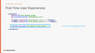 First Time User Experiences
CONDITIONAL NAVIGATION
<navigation ...
android:id="@+id/weather_graph"
app:startDestination="@id/weather_list">
<fragment android:id=“@+id/weather_list">...</fragment>
<fragment android:id="@+id/weather_detail">...</fragment>
<include app:graph="@navigation/login_graph" />
</navigation>
Include as Separate Graph
 