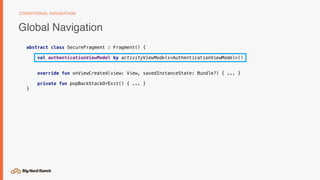 Global Navigation
CONDITIONAL NAVIGATION
abstract class SecureFragment : Fragment() {
val authenticationViewModel by activityViewModels<AuthenticationViewModel>()
override fun onViewCreated(view: View, savedInstanceState: Bundle?) { ... }
private fun popBackStackOrExit() { ... }
}
 