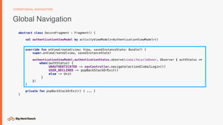 Global Navigation
CONDITIONAL NAVIGATION
abstract class SecureFragment : Fragment() {
val authenticationViewModel by activityViewModels<AuthenticationViewModel>()
override fun onViewCreated(view: View, savedInstanceState: Bundle?) {
super.onViewCreated(view, savedInstanceState)
authenticationViewModel.authenticationStatus.observe(viewLifecycleOwner, Observer { authStatus ->
when(authStatus) {
UNAUTHENTICATED -> navController.navigate(actionGlobalLogin())
USER_DECLINED -> popBackStackOrExit()
else -> Unit
}
})
}
private fun popBackStackOrExit() { ... }
}
 
