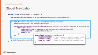 Global Navigation
CONDITIONAL NAVIGATION
abstract class SecureFragment : Fragment() {
val authenticationViewModel by activityViewModels<AuthenticationViewModel>()
override fun onViewCreated(view: View, savedInstanceState: Bundle?) {
super.onViewCreated(view, savedInstanceState)
authenticationViewModel.authenticationStatus.observe(viewLifecycleOwner, Observer { authStatus ->
when(authStatus) {
UNAUTHENTICATED -> navController.navigate(actionGlobalLogin())
USER_DECLINED -> popBackStackOrExit()
else -> Unit
}
})
}
private fun popBackStackOrExit() { ... }
}
 