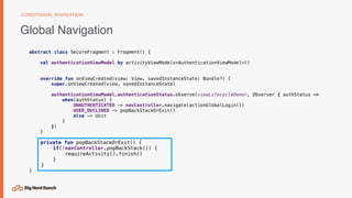 Global Navigation
CONDITIONAL NAVIGATION
abstract class SecureFragment : Fragment() {
val authenticationViewModel by activityViewModels<AuthenticationViewModel>()
override fun onViewCreated(view: View, savedInstanceState: Bundle?) {
super.onViewCreated(view, savedInstanceState)
authenticationViewModel.authenticationStatus.observe(viewLifecycleOwner, Observer { authStatus ->
when(authStatus) {
UNAUTHENTICATED -> navController.navigate(actionGlobalLogin())
USER_DECLINED -> popBackStackOrExit()
else -> Unit
}
})
}
private fun popBackStackOrExit() {
if(!navController.popBackStack()) {
requireActivity().finish()
}
}
}
 