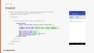 Implicit
DEEP LINK
<manifest xmlns:android="http://schemas.android.com/apk/res/android"
xmlns:tools="http://schemas.android.com/tools"
package="com.acme.weather">
<application
...
<activity android:name=".app.view.MainActivity">
<intent-filter>
<action android:name="android.intent.action.VIEW" />
<category android:name="android.intent.category.DEFAULT" />
<category android:name="android.intent.category.BROWSABLE" />
<data android:scheme="http" />
<data android:scheme="https" />
<data android:host="weather.acme.com" />
<data android:pathPrefix="/" />
</intent-filter>
...
</activity>
</application>
</manifest>
 