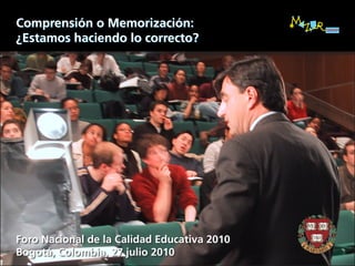 Comprensión o Memorización:
¿Estamos haciendo lo correcto?




Foro Nacional de la Calidad Educativa 2010
Bogotá, Colombia, 27 julio 2010
 