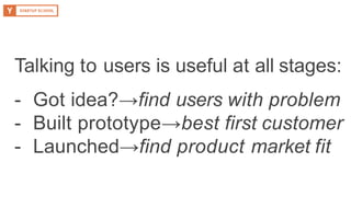 Talking to users is useful at all stages:
- Got idea?→find users with problem
- Built prototype→best first customer
- Launched→find product market fit
 
