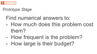 Find numerical answers to:
- How much does this problem cost
them?
- How frequent is the problem?
- How large is their budget?
Prototype Stage
 