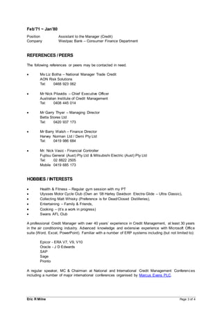 Eric R Milne Page 3 of 4
Feb’71 ~ Jan’80
Position Assistant to the Manager (Credit)
Company Westpac Bank – Consumer Finance Department
REFERENCES / PEERS
The following references or peers may be contacted in need.
 Ms Liz Botha – National Manager Trade Credit
AON Risk Solutions
Tel: 0468 923 062
 Mr Nick Pilavidis – Chief Executive Officer
Australian Institute of Credit Management
Tel: 0408 445 014
 Mr Garry Thyer – Managing Director
Betta Stores Ltd
Tel: 0420 937 173
 Mr Barry Walsh – Finance Director
Harvey Norman Ltd / Derni Pty Ltd
Tel: 0419 986 684
 Mr. Nick Vasic - Financial Controller
Fujitsu General (Aust) Pty Ltd & Mitsubishi Electric (Aust) Pty Ltd
Tel: 02 8822 2505
Mobile 0419 685 173
HOBBIES / INTERESTS
 Health & Fitness – Regular gym session with my PT
 Ulysses Motor Cycle Club (Own an ‘08 Harley Davidson Electra Glide – Ultra Classic),
 Collecting Malt Whisky (Preference is for Dead/Closed Distilleries),
 Entertaining – Family & Friends,
 Cooking – (it’s a work in progress)
 Swans AFL Club
A professional Credit Manager with over 40 years’ experience in Credit Management, at least 30 years
in the air conditioning industry. Advanced knowledge and extensive experience with Microsoft Office
suite (Word, Excel, PowerPoint). Familiar with a number of ERP systems including (but not limited to):
Epicor - ERA V7, V9, V10
Oracle - J D Edwards
SAP
Sage
Pronto
A regular speaker, MC & Chairman at National and International Credit Management Conferences
including a number of major international conferences organised by Marcus Evans PLC.
 