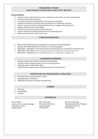 PROCUREMNT OFFICER.
Coptic Hospital and Hope centre || March 2015- May 2016.
Responsibilities:
 Conduct vendor audits/review to ensure compliance with tender contracts requirements.
 Preparation of tender documents
 Sourcing, selecting and negotiating for the best price and quality
 Expedite all deliveries and ensure that all dispatches are effectively executed
 Prepare and process all purchasing order for services, supplies and equipment’s.
 Manage selected vendor relationships
 Follow up on orders and ensure timely deliveries
 Prepare weekly and monthly material resource planning report.
 Maintain stock controls and re-order level
OTHER POSITIONS HELD
 March 2013-February 2015; Supply chain assistant at Color packaging ltd
 January 2012-March 2013; Store officer at Color packaging ltd
 April 2011 – July 2011: Procurement /Internal marketing intern at plumb line Hardware Ltd.
 Sept 2010 – Dec 2010: Assistant Project coordinator at Mugumo Communications Ltd.
 June 2010 – Sept 2010: Sales and Marketing Intern at Image office supplies Ltd.
LEADERSHIP EXPERIENCE
• Business Department leader at the Oasis Youth Ministry
• Nairobi Aviation college students’ council-secretary general
• Boarding captain –Nyeri high school
• Student head of department in the Nairobi Aviation school business
ASSOCIATION AND PROFFESSIONAL AFFILIATION
 Nairobi Aviation college students’ council
 Young Managers association.
 KISM (Kenya institute of supplies management)
HOBBIES
 Traveling
 Photography.
 Cooking
REFERENCES
Mr. Joe Mbiyu
Assistant Procurement Manager
Spenomatic Group
0720471285,
Mrs. Amira Sakr
Procurement Director,
Coptic Hospital
0705186577,
Mr. Benson Murage,
Planning and process Manager,
Githunguri Dairy ltd,
0722741082,
 