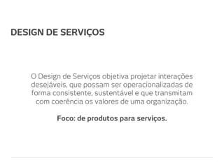 DESIGN DE SERVIÇOS



   O Design de Serviços objetiva projetar interações
   desejáveis, que possam ser operacionalizadas de
   forma consistente, sustentável e que transmitam
    com coerência os valores de uma organização.

          Foco: de produtos para serviços.
 