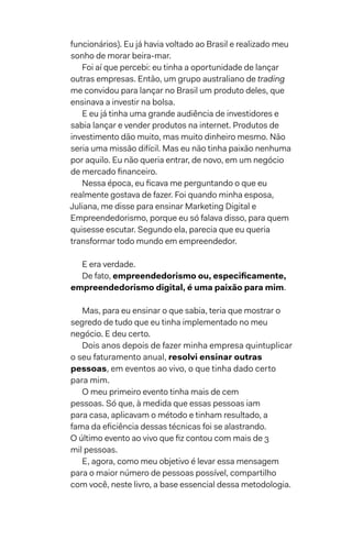 funcionários). Eu já havia voltado ao Brasil e realizado meu
sonho de morar beira-mar.
Foi aí que percebi: eu tinha a oportunidade de lançar
outras empresas. Então, um grupo australiano de trading
me convidou para lançar no Brasil um produto deles, que
ensinava a investir na bolsa.
E eu já tinha uma grande audiência de investidores e
sabia lançar e vender produtos na internet. Produtos de
investimento dão muito, mas muito dinheiro mesmo. Não
seria uma missão difícil. Mas eu não tinha paixão nenhuma
por aquilo. Eu não queria entrar, de novo, em um negócio
de mercado financeiro.
Nessa época, eu ficava me perguntando o que eu
realmente gostava de fazer. Foi quando minha esposa,
Juliana, me disse para ensinar Marketing Digital e
Empreendedorismo, porque eu só falava disso, para quem
quisesse escutar. Segundo ela, parecia que eu queria
transformar todo mundo em empreendedor.
E era verdade.
De fato, empreendedorismo ou, especificamente,
empreendedorismo digital, é uma paixão para mim.
Mas, para eu ensinar o que sabia, teria que mostrar o
segredo de tudo que eu tinha implementado no meu
negócio. E deu certo.
Dois anos depois de fazer minha empresa quintuplicar
o seu faturamento anual, resolvi ensinar outras
pessoas, em eventos ao vivo, o que tinha dado certo
para mim.
O meu primeiro evento tinha mais de cem
pessoas. Só que, à medida que essas pessoas iam
para casa, aplicavam o método e tinham resultado, a
fama da eficiência dessas técnicas foi se alastrando.
O último evento ao vivo que fiz contou com mais de 3
mil pessoas.
E, agora, como meu objetivo é levar essa mensagem
para o maior número de pessoas possível, compartilho
com você, neste livro, a base essencial dessa metodologia.
 