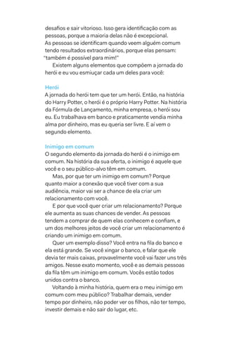 desafios e sair vitorioso. Isso gera identificação com as
pessoas, porque a maioria delas não é excepcional.
As pessoas se identificam quando veem alguém comum
tendo resultados extraordinários, porque elas pensam:
“também é possível para mim!”
Existem alguns elementos que compõem a jornada do
herói e eu vou esmiuçar cada um deles para você:
Herói
A jornada do herói tem que ter um herói. Então, na história
do Harry Potter, o herói é o próprio Harry Potter. Na história
da Fórmula de Lançamento, minha empresa, o herói sou
eu. Eu trabalhava em banco e praticamente vendia minha
alma por dinheiro, mas eu queria ser livre. E aí vem o
segundo elemento.
Inimigo em comum
O segundo elemento da jornada do herói é o inimigo em
comum. Na história da sua oferta, o inimigo é aquele que
você e o seu público-alvo têm em comum.
Mas, por que ter um inimigo em comum? Porque
quanto maior a conexão que você tiver com a sua
audiência, maior vai ser a chance de ela criar um
relacionamento com você.
E por que você quer criar um relacionamento? Porque
ele aumenta as suas chances de vender. As pessoas
tendem a comprar de quem elas conhecem e confiam, e
um dos melhores jeitos de você criar um relacionamento é
criando um inimigo em comum.
Quer um exemplo disso? Você entra na fila do banco e
ela está grande. Se você xingar o banco, e falar que ele
devia ter mais caixas, provavelmente você vai fazer uns três
amigos. Nesse exato momento, você e as demais pessoas
da fila têm um inimigo em comum. Vocês estão todos
unidos contra o banco.
Voltando à minha história, quem era o meu inimigo em
comum com meu público? Trabalhar demais, vender
tempo por dinheiro, não poder ver os filhos, não ter tempo,
investir demais e não sair do lugar, etc.
 