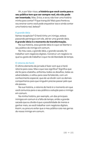100  →  101
Ah, e por falar nisso, a história que você conta para o
seu público tem que ser sempre real, ela não pode
ser inventada. Mas, Erico, e se eu não tiver uma história
minha para contar? Fique tranquilo! Mais para frente eu
vou ensinar como você pode orquestrar isso e ainda contar
uma história real, beleza?
A grande ideia
Vamos recapitular? O herói tinha um inimigo, estava
passando perrengue com ele, até ter uma grande ideia.
A grande ideia é o momento da transformação.
Na sua história, essa grande ideia é o que vai libertar o
seu público do inimigo em comum.
No meu caso, a grande ideia, a grande sacada, foi
trabalhar com negócios digitais. Construir um negócio no
qual eu gosto de trabalhar e que me dá liberdade de tempo.
O retorno do herói
O último elemento da jornada é fazer com que o herói
retorne para casa. Mas o que isso significa? Significa que
ele foi para a batalha, enfrentou todos os desafios, todas as
adversidades, e voltou para casa fortalecido, com um
conhecimento especial, que ele vai dividir com os demais
companheiros para que ninguém precise passar pelo que
ele passou.
Na sua história, o retorno do herói é o momento em que
você comunica para o seu público a solução para o inimigo
em comum.
Na minha história, por exemplo, um dos principais
inimigos em comum é a falta de tempo, então a grande
sacada que eu divido é que a possibilidade de menos e
ganhar mais, se você trabalhar com negócios digitais.
Assim, eu procuro evitar que o meu público caia nas garras
do nosso inimigo em comum.
 