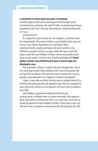 a verdade e nada mais do que a verdade
Lembra que eu falei para você que a história que você
conta precisa, sempre, ser real? Então, a sacada aqui é que
ela precisa ser real, mas ela não precisa, necessariamente,
ser sua.
Como assim?
É o seguinte: para construir um negócio, você tem que
ter integridade. Por esse motivo, a sua história tem que ser
real e o seu herói não pode ser inventado. Mas,
eventualmente, pode acontecer de você não ter uma
história sua para contar, ou seja, pode ser que você não
seja o herói da sua história. Então, como você pode fazer
para, ainda assim, contar uma história verdadeira? Você
pode contar uma história em que o herói seja um
discípulo seu.
Por exemplo, o Ross, criador do site Energize for Life, é
um cara que vende dieta alcalina. Ele nunca foi gordo, ele
sempre foi saudável. Ele não tem essa história de: “eu era
gordo, aí eu descobri um negócio incrível e emagreci”.
Logo, o que ele escolheu contar para o público dele foi a
história de outra pessoa, de alguém que não era saudável e
que, portanto, tinha um inimigo em comum com o público-
alvo dele.
Jeff Walker, o grande criador da Fórmula de
Lançamento, também tem um bom exemplo. No negócio
dele, ele conta a história do John, um cara que vivia com a
ajuda do governo nos Estados Unidos. Esse cara criou um
site de ervas, usando os ensinamentos do produto do Jeff,
→ dica de expert
 