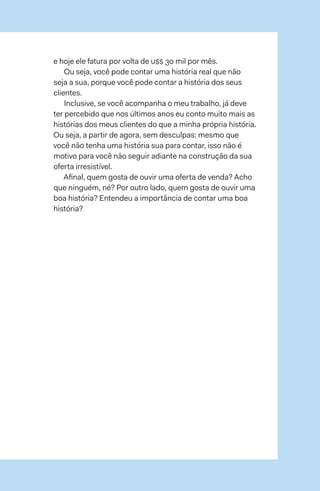 102  →  103
e hoje ele fatura por volta de u$$ 30 mil por mês.
Ou seja, você pode contar uma história real que não
seja a sua, porque você pode contar a história dos seus
clientes.
Inclusive, se você acompanha o meu trabalho, já deve
ter percebido que nos últimos anos eu conto muito mais as
histórias dos meus clientes do que a minha própria história.
Ou seja, a partir de agora, sem desculpas: mesmo que
você não tenha uma história sua para contar, isso não é
motivo para você não seguir adiante na construção da sua
oferta irresistível.
Afinal, quem gosta de ouvir uma oferta de venda? Acho
que ninguém, né? Por outro lado, quem gosta de ouvir uma
boa história? Entendeu a importância de contar uma boa
história?
 