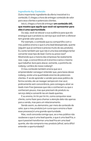 Ingrediente #4: Conteúdo
Outro importante ingrediente da oferta irresistível é o
conteúdo. E chegou a hora de entregar conteúdo de valor
para seus clientes e potenciais clientes.
Isto é, chegou a hora de entregar um conteúdo útil,
que mostra que aquilo que você vai apresentar para
eles é uma oportunidade.
Ou seja, você vai educar a sua audiência para que ela
enxergue que o produto ou serviço que você tem a oferecer
tem grande valor para ela.
Por exemplo, o conteúdo que eu compartilho com o
meu público ensina o que é uma lead desesperada, quente
(alguém que já conhece e precisa muito do seu produto).
Eu conto também por que não é uma boa estratégia tentar
converter esse tipo de lead. Como eu provo isso?
Mostrando que a maioria das empresas faz exatamente
isso. Logo, a concorrência ali é enorme e seria o mesmo
que trabalhar duro para atacar, somente, a pontinha do
iceberg. Lembra do nosso iceberg?.
O meu conteúdo também ensina que se o
empreendedor conseguir entender que, para baixo desse
iceberg, existe uma quantidade enorme de potenciais
clientes. E se ele aprender a vender para esse público da
forma correta, ele vai navegar sempre em mar azul,
praticamente sem concorrência, pois conseguiu atrair as
leads mais frias (pessoas que não o conheciam ou que o
conheciam pouco, mas que precisam do produto ou
serviço dele) e convertê-las em leads quentes.
E eu ensino, tin tin por tin tin, como conquistar esse
cliente, como fazer para chamar a atenção dele não apenas
para a venda, mas para um relacionamento.
Sendo assim, eu demonstro, por meio de conteúdo de
valor, que o meu produto (um curso que o ensina a fazer
esse processo) é uma grande oportunidade.
Mas, você concorda comigo que, se o meu público não
soubesse o que é uma lead quente, o que é uma lead fria, e
que é possível transformar uma lead fria em uma lead
quente, ele não compraria meu produto (afinal, seria difícil
entender a oportunidade)?
 