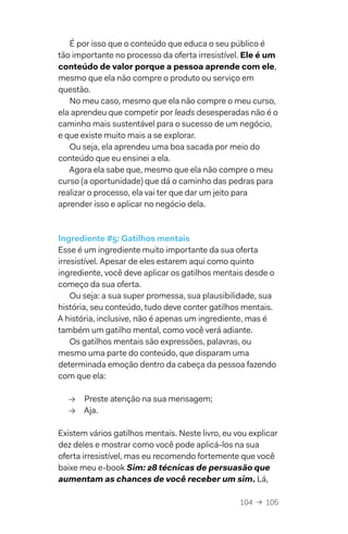 104  →  105
É por isso que o conteúdo que educa o seu público é
tão importante no processo da oferta irresistível. Ele é um
conteúdo de valor porque a pessoa aprende com ele,
mesmo que ela não compre o produto ou serviço em
questão.
No meu caso, mesmo que ela não compre o meu curso,
ela aprendeu que competir por leads desesperadas não é o
caminho mais sustentável para o sucesso de um negócio,
e que existe muito mais a se explorar.
Ou seja, ela aprendeu uma boa sacada por meio do
conteúdo que eu ensinei a ela.
Agora ela sabe que, mesmo que ela não compre o meu
curso (a oportunidade) que dá o caminho das pedras para
realizar o processo, ela vai ter que dar um jeito para
aprender isso e aplicar no negócio dela.
Ingrediente #5: Gatilhos mentais
Esse é um ingrediente muito importante da sua oferta
irresistível. Apesar de eles estarem aqui como quinto
ingrediente, você deve aplicar os gatilhos mentais desde o
começo da sua oferta.
Ou seja: a sua super promessa, sua plausibilidade, sua
história, seu conteúdo, tudo deve conter gatilhos mentais.
A história, inclusive, não é apenas um ingrediente, mas é
também um gatilho mental, como você verá adiante.
Os gatilhos mentais são expressões, palavras, ou
mesmo uma parte do conteúdo, que disparam uma
determinada emoção dentro da cabeça da pessoa fazendo
com que ela:
→→ Preste atenção na sua mensagem;
→→ Aja.
Existem vários gatilhos mentais. Neste livro, eu vou explicar
dez deles e mostrar como você pode aplicá-los na sua
oferta irresistível, mas eu recomendo fortemente que você
baixe meu e-book Sim: 28 técnicas de persuasão que
aumentam as chances de você receber um sim. Lá,
 