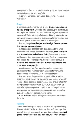 eu explico profundamente vinte e oito gatilhos mentais que
você pode usar em seu negócio.
Agora, vou mostrar para você dez gatilhos mentais.
Vamos lá?
Prova
O primeiro gatilho mental é a prova. Ela gera confiança
no seu prospecto. Quando uma pessoa, por exemplo, dá
um depoimento dizendo: “Eu tenho um negócio que fatura
R$ 400 mil. Toda vez que o Erico me dá uma sugestão, eu
paro para escutar. Inclusive, quando implementei algo que
ele me sugeriu, as minhas vendas subiram 15%”.
Isso é uma prova de que eu consigo fazer o que eu
falo que eu consigo fazer.
A maioria das pessoas tem medo quando vê uma
oportunidade. Então, se ela tiver respaldo, isso facilita o
processo de tomada de decisão. São justamente os
gatilhos mentais os responsáveis por facilitar o processo
de decisão do seu prospecto. Isso acontece porque a
maioria das decisões do ser humano são tomadas
com base em emoção.
Ao ativar as emoções na cabeça das pessoas, os
gatilhos mentais vão fazer com que elas tomem uma
decisão mais facilmente. Como isso acontece?
Em vez de você apresentar a oportunidade para a
pessoa e deixá-la quebrar a cabeça para tomar a decisão,
você pode colocar um depoimento, uma prova, e facilitar
esse processo. No caso que eu citei, o depoimento de
prova faz a pessoa pensar: “Se o Erico conseguiu fazer
uma pessoa de sucesso aumentar as vendas em 15%, o
que ele vende deve ser realmente bom”.
E aí: BOOM! Ativou a emoção e facilitou a tomada de
decisão.
História
Como eu mostrei para você, a história é o ingrediente #3
de uma oferta irresistível. Mas ela é também um gatilho
mental, pois se você construir uma boa história, você vai
gerar conexão com o seu público, vai criar emoção.
 