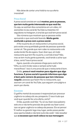 106  →  107
Não deixe de contar uma história na sua oferta
irresistível!
Prova Social
A prova social consiste em você mostrar, para as pessoas,
que tem muita gente interessada no que você faz.
Ou seja, se você tem 800 comentários em um vídeo, mil
assinantes no seu canal do YouTube ou trezentos mil
seguidores no Instagram, é sinal de que você tem prova social.
São números que mostram que as pessoas estão
aprovando o que você está fazendo. Muita gente
confunde a prova com a prova social.
A fila na porta de um restaurante é uma prova social,
pois existe uma quantidade grande de pessoas querendo
comer ali. Tão grande que nem cabe no restaurante e ele
acaba tendo fila de espera. Quer dizer que, em todo
restaurante que tem fila na porta, a comida é boa? Não,
mas se tem muita gente querendo, você tende a achar que
é boa, certo? Isso é prova social.
Agora, quando uma pessoa chega para você e fala:
“Olha, eu comi lá dez vezes e sempre achei tudo
maravilhoso”. Isso é uma prova de que o restaurante é bom.
Então, prova é você mostrar para alguém que algo
funciona. E prova social é quando inferimos que algo
é bom pelo número de pessoas que tem interesse
naquilo: pessoas que fazem fila no restaurante, que
assinam um canal do YouTube, que seguem uma página e
assim por diante.
Escassez
O gatilho mental da escassez é responsável por provocar
urgência na cabeça do seu prospecto. E isso é tudo que
você quer quando faz uma oferta, certo?
Então, quando você fala: “Eu só vou fazer essa palestra
este ano e não tenho previsão de quando vou fazer outra”,
isso vai gerar urgência na cabeça da pessoa. Ela vai pensar:
“É melhor eu garantir logo meu lugar, senão posso perder
essa oportunidade e não terei outra tão cedo”. Vale ressaltar
que a escassez que você coloca na sua mensagem
 