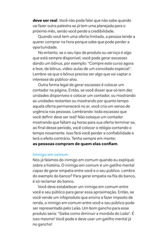 deve ser real. Você não pode falar que não sabe quando
vai fazer outra palestra se já tem uma planejada para o
próximo mês, senão você perde a credibilidade.
Quando você tem uma oferta limitada, a pessoa tende a
querer comprar na hora porque sabe que pode perder a
oportunidade.
No entanto, se o seu tipo de produto ou serviço é algo
que está sempre disponível, você pode gerar escassez
dando um bônus, por exemplo: “Compre este curso agora
e leve, de bônus, vídeo-aulas de um convidado especial”.
Lembre-se que o bônus precisa ser algo que vai captar o
interesse do público-alvo.
Outra forma legal de gerar escassez é colocar um
contador na página. Então, se você disser que só tem dez
unidades disponíveis e colocar um contador, ou mostrando
as unidades restantes ou mostrando por quanto tempo
aquela oferta permanecerá no ar, você cria um senso de
urgência nas pessoas. Lembrando: toda escassez que
você definir deve ser real! Não coloque um contador
mostrando que faltam 24 horas para sua oferta terminar se,
ao final desse período, você colocar o relógio contando o
tempo novamente. Isso fará você perder a confiabilidade e
terá o efeito contrário. Tenha sempre em mente:
as pessoas compram de quem elas confiam.
Inimigo em comum
Nós já falamos do inimigo em comum quando eu expliquei
sobre a história. O inimigo em comum é um gatilho mental
capaz de gerar empatia entre você e o seu público. Lembra
do exemplo do banco? Para gerar empatia na fila do banco,
é só reclamar do banco.
Você deve estabelecer um inimigo em comum entre
você e seu público para gerar essa aproximação. Então, se
você vende um infoproduto que ensina a fazer imposto de
renda, o inimigo em comum entre você e seu público pode
ser representado pelo Leão. Um bom gancho para esse
produto seria: “Saiba como diminuir a mordida do Leão”. É
isso mesmo! Você pode e deve usar um gatilho mental já
no gancho!
 