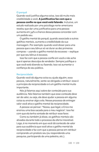 108  →  109
O porquê
Quando você justifica alguma coisa, isso dá muito mais
credibilidade a você. A justificativa faz com que a
pessoa confie no que você está falando. Inclusive, um
estudo realizado por uma psicóloga norte-americana
revelou que dar uma justificativa para uma pessoa
aumenta em 34% a chance dessa pessoa concordar com
um pedido seu.
O gatilho mental do porquê, quando associado a outros
gatilhos mentais, aumenta a credibilidade da sua
mensagem. Por exemplo: quando você disser para uma
pessoa que o seu bônus só vai durar as dez primeiras
compras – usando o gatilho mental da escassez – explique
por que seu bônus é escasso.
Isso faz com que a pessoa confie em você e não ache
que é apenas desculpa de vendedor. Sempre justifique o
que você está dizendo ou fazendo. Isso vai aumentar a
confiança do seu público.
Reciprocidade
Quando você dá alguma coisa ou ajuda alguém, essa
pessoa, naturalmente, sente-se obrigada a retribuir: esse é
o princípio da reciprocidade e é um gatilho mental muito
importante.
Nós já falamos aqui sobre dar conteúdo para sua
audiência. Nós falamos também que esse conteúdo deve
ser de valor, ou seja, ele deve ajudar a pessoa em alguma
coisa ou ensinar algo a ela. Nesse processo de entregar
valor você ativa o gatilho mental da reciprocidade.
A pessoa vai pensar: “Nossa, que legal, o Erico me
ensinou uma boa sacada para o meu negócio”. Isso faz
com que ela tenha vontade de retribuir esse favor.
Como eu também já disse, os gatilhos mentais são
ativados durante todo o processo da oferta irresistível.
Logo, é no momento em que você dá conteúdo de valor
para sua audiência que você ativa o gatilho mental da
reciprocidade e faz com que a pessoa pense em retribuir
comprando um produto seu (ou respondendo uma
pesquisa, participando de uma palestra, etc.).
 