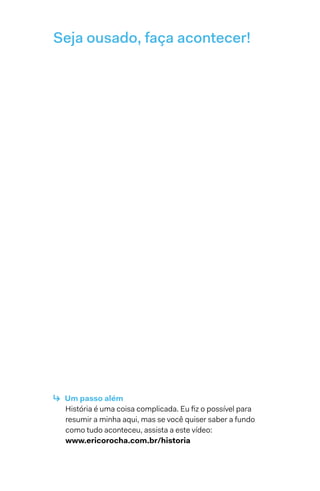 Seja ousado, faça acontecer!
↳  Um passo além
História é uma coisa complicada. Eu fiz o possível para
resumir a minha aqui, mas se você quiser saber a fundo
como tudo aconteceu, assista a este vídeo:
www.ericorocha.com.br/historia
 