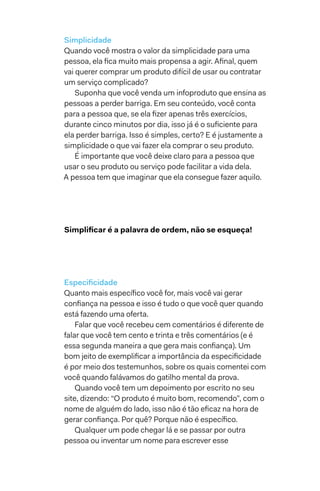 Simplicidade
Quando você mostra o valor da simplicidade para uma
pessoa, ela fica muito mais propensa a agir. Afinal, quem
vai querer comprar um produto difícil de usar ou contratar
um serviço complicado?
Suponha que você venda um infoproduto que ensina as
pessoas a perder barriga. Em seu conteúdo, você conta
para a pessoa que, se ela fizer apenas três exercícios,
durante cinco minutos por dia, isso já é o suficiente para
ela perder barriga. Isso é simples, certo? E é justamente a
simplicidade o que vai fazer ela comprar o seu produto.
É importante que você deixe claro para a pessoa que
usar o seu produto ou serviço pode facilitar a vida dela.
A pessoa tem que imaginar que ela consegue fazer aquilo.
Simplificar é a palavra de ordem, não se esqueça!
Especificidade
Quanto mais específico você for, mais você vai gerar
confiança na pessoa e isso é tudo o que você quer quando
está fazendo uma oferta.
Falar que você recebeu cem comentários é diferente de
falar que você tem cento e trinta e três comentários (e é
essa segunda maneira a que gera mais confiança). Um
bom jeito de exemplificar a importância da especificidade
é por meio dos testemunhos, sobre os quais comentei com
você quando falávamos do gatilho mental da prova.
Quando você tem um depoimento por escrito no seu
site, dizendo: “O produto é muito bom, recomendo”, com o
nome de alguém do lado, isso não é tão eficaz na hora de
gerar confiança. Por quê? Porque não é específico.
Qualquer um pode chegar lá e se passar por outra
pessoa ou inventar um nome para escrever esse
 