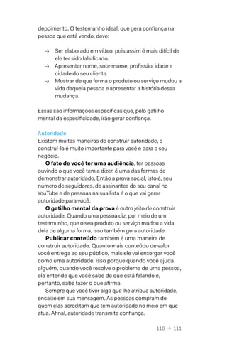 110  →  111
depoimento. O testemunho ideal, que gera confiança na
pessoa que está vendo, deve:
→→ Ser elaborado em vídeo, pois assim é mais difícil de
ele ter sido falsificado.
→→ Apresentar nome, sobrenome, profissão, idade e
cidade do seu cliente.
→→ Mostrar de que forma o produto ou serviço mudou a
vida daquela pessoa e apresentar a história dessa
mudança.
Essas são informações específicas que, pelo gatilho
mental da especificidade, irão gerar confiança.
Autoridade
Existem muitas maneiras de construir autoridade, e
construí-la é muito importante para você e para o seu
negócio.
O fato de você ter uma audiência, ter pessoas
ouvindo o que você tem a dizer, é uma das formas de
demonstrar autoridade. Então a prova social, isto é, seu
número de seguidores, de assinantes do seu canal no
YouTube e de pessoas na sua lista é o que vai gerar
autoridade para você.
O gatilho mental da prova é outro jeito de construir
autoridade. Quando uma pessoa diz, por meio de um
testemunho, que o seu produto ou serviço mudou a vida
dela de alguma forma, isso também gera autoridade.
Publicar conteúdo também é uma maneira de
construir autoridade. Quanto mais conteúdo de valor
você entrega ao seu público, mais ele vai enxergar você
como uma autoridade. Isso porque quando você ajuda
alguém, quando você resolve o problema de uma pessoa,
ela entende que você sabe do que está falando e,
portanto, sabe fazer o que afirma.
Sempre que você tiver algo que lhe atribua autoridade,
encaixe em sua mensagem. As pessoas compram de
quem elas acreditam que tem autoridade no meio em que
atua. Afinal, autoridade transmite confiança.
 