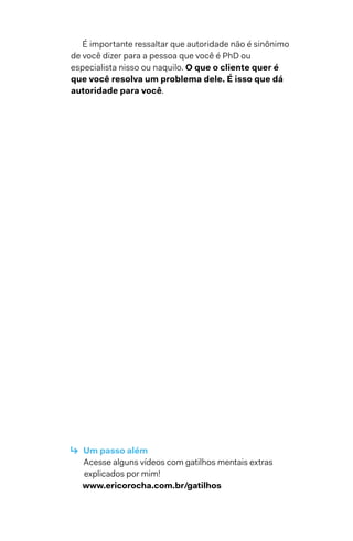 É importante ressaltar que autoridade não é sinônimo
de você dizer para a pessoa que você é PhD ou
especialista nisso ou naquilo. O que o cliente quer é
que você resolva um problema dele. É isso que dá
autoridade para você.
↳  Um passo além
Acesse alguns vídeos com gatilhos mentais extras
explicados por mim!
www.ericorocha.com.br/gatilhos
 