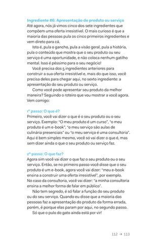 112  →  113
Ingrediente #6: Apresentação do produto ou serviço
Até agora, nós já vimos cinco dos sete ingredientes que
compõem uma oferta irresistível. O mais curioso é que a
maioria das pessoas pula os cinco primeiros ingredientes e
vem direto para cá.
Isto é, pula o gancho, pula a visão geral, pula a história,
pula o conteúdo que mostra que o seu produto ou seu
serviço é uma oportunidade, e não coloca nenhum gatilho
mental. Isso é péssimo para o seu negócio!
Você precisa dos 5 ingredientes anteriores para
construir a sua oferta irresistível e, mais do que isso, você
precisa deles para chegar aqui, no sexto ingrediente: a
apresentação do seu produto ou serviço.
Como você pode apresentar seu produto da melhor
maneira? Seguindo o roteiro que vou mostrar a você agora.
Vem comigo:
1º passo: O que é?
Primeiro, você vai dizer o que é o seu produto ou o seu
serviço. Exemplo: “O meu produto é um curso”, “o meu
produto é um e-book”, “o meu serviço são aulas de
culinária presenciais” ou “o meu serviço é uma consultoria”.
Aqui é bem simples mesmo, você só vai dizer o que é, mas
sem dizer ainda o que o seu produto ou serviço faz.
2º passo: O que faz?
Agora sim você vai dizer o que faz o seu produto ou o seu
serviço. Então, se no primeiro passo você disse que o seu
produto é um e-book, agora você vai dizer: “meu e-book
ensina a construir uma oferta irresistível”, por exemplo.
No caso da consultoria, você vai dizer: “a minha consultoria
ensina a melhor forma de falar em público”.
Não tem segredo, é só falar a função do seu produto
ou do seu serviço. Quando eu disse que a maioria das
pessoas faz a apresentação do produto da forma errada,
porém, é porque elas param por aqui, no segundo passo.
Só que o pulo do gato ainda está por vir!
 