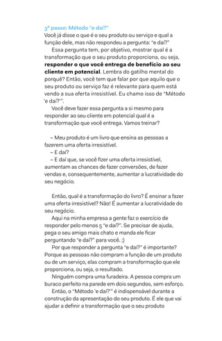 3º passo: Método “e daí?”
Você já disse o que é o seu produto ou serviço e qual a
função dele, mas não respondeu a pergunta: “e daí?”
Essa pergunta tem, por objetivo, mostrar qual é a
transformação que o seu produto proporciona, ou seja,
responder o que você entrega de benefício ao seu
cliente em potencial. Lembra do gatilho mental do
porquê? Então, você tem que falar por que aquilo que o
seu produto ou serviço faz é relevante para quem está
vendo a sua oferta irresistível. Eu chamo isso de “Método
'e daí?'”.
Você deve fazer essa pergunta a si mesmo para
responder ao seu cliente em potencial qual é a
transformação que você entrega. Vamos treinar?
– Meu produto é um livro que ensina as pessoas a
fazerem uma oferta irresistível.
– E daí?
– E daí que, se você fizer uma oferta irresistível,
aumentam as chances de fazer conversões, de fazer
vendas e, consequentemente, aumentar a lucratividade do
seu negócio.
Então, qual é a transformação do livro? É ensinar a fazer
uma oferta irresistível? Não! É aumentar a lucratividade do
seu negócio.
Aqui na minha empresa a gente faz o exercício de
responder pelo menos 5 “e daí?”. Se precisar de ajuda,
pega o seu amigo mais chato e manda ele ficar
perguntando “e daí?” para você. ;)
Por que responder a pergunta “e daí?” é importante?
Porque as pessoas não compram a função de um produto
ou de um serviço, elas compram a transformação que ele
proporciona, ou seja, o resultado.
Ninguém compra uma furadeira. A pessoa compra um
buraco perfeito na parede em dois segundos, sem esforço.
Então, o “Método 'e daí?'” é indispensável durante a
construção da apresentação do seu produto. É ele que vai
ajudar a definir a transformação que o seu produto
 