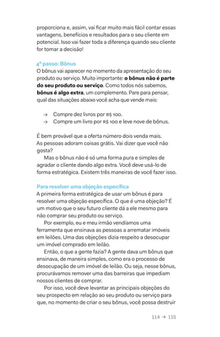 114  →  115
proporciona e, assim, vai ficar muito mais fácil contar essas
vantagens, benefícios e resultados para o seu cliente em
potencial. Isso vai fazer toda a diferença quando seu cliente
for tomar a decisão!
4º passo: Bônus
O bônus vai aparecer no momento da apresentação do seu
produto ou serviço. Muito importante: o bônus não é parte
do seu produto ou serviço. Como todos nós sabemos,
bônus é algo extra, um complemento. Pare para pensar,
qual das situações abaixo você acha que vende mais:
→→ Compre dez livros por R$ 100.
→→ Compre um livro por R$ 100 e leve nove de bônus.
É bem provável que a oferta número dois venda mais.
As pessoas adoram coisas grátis. Vai dizer que você não
gosta?
Mas o bônus não é só uma forma pura e simples de
agradar o cliente dando algo extra. Você deve usá-lo de
forma estratégica. Existem três maneiras de você fazer isso.
Para resolver uma objeção específica
A primeira forma estratégica de usar um bônus é para
resolver uma objeção específica. O que é uma objeção? É
um motivo que o seu futuro cliente dá a ele mesmo para
não comprar seu produto ou serviço.
Por exemplo, eu e meu irmão vendíamos uma
ferramenta que ensinava as pessoas a arrematar imóveis
em leilões. Uma das objeções dizia respeito a desocupar
um imóvel comprado em leilão.
Então, o que a gente fazia? A gente dava um bônus que
ensinava, de maneira simples, como era o processo de
desocupação de um imóvel de leilão. Ou seja, nesse bônus,
procurávamos remover uma das barreiras que impediam
nossos clientes de comprar.
Por isso, você deve levantar as principais objeções do
seu prospecto em relação ao seu produto ou serviço para
que, no momento de criar o seu bônus, você possa destruir
 