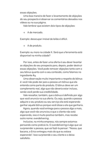 essas objeções.
Uma boa maneira de fazer o levantamento de objeções
do seu prospecto é observar os comentários deixados nos
vídeos ou na sua página.
Vale lembrar que existem dois tipos de objeções:
→→ A de mercado.
Exemplo: desocupar imóvel de leilão é difícil.
→→ A de produto.
Exemplo: eu moro na cidade X. Será que a ferramenta está
disponível na minha cidade?
Por isso, antes de fazer uma oferta é seu dever levantar
as objeções do seu prospecto para, depois, poder destruir
essas objeções. Você pode remover objeções tanto com o
seu bônus quanto com o seu conteúdo, como falamos no
ingrediente #4.
Uma observação muito importante a respeito do bônus
é: você não pode dar para a pessoa um bônus que ela
entenda como parte do produto. O bônus deve ser um
complemento real, algo que não deveria estar incluso,
senão você perde sua credibilidade.
Vale ressaltar, também, que o bônus é definido por algo
que você anuncia na sua oferta. Ou seja, quando a pessoa
adquire o seu produto ou seu serviço ela está esperando
ganhar aquele bônus porque você disse a ela que ganharia.
Agora, quando você entrega para a pessoa algo a mais,
algo que você não anunciou e que o cliente não está
esperando, isso é muito positivo também, mas recebe
outro nome: overdelivering.
Inclusive, na minha empresa, nós sempre estamos
pensando como praticá-lo. O overdelivering é algo que vai
surpreender a pessoa, que vai fazê-la pensar: “Nossa, que
bacana, o Erico entregou mais do que eu estava
esperando”. Isso surpreende o seu cliente e o deixa
satisfeito.
 