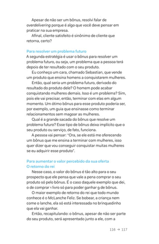 116  →  117
Apesar de não ser um bônus, resolvi falar de
overdelivering porque é algo que você deve pensar em
praticar na sua empresa.
Afinal, cliente satisfeito é sinônimo de cliente que
retorna, certo?
Para resolver um problema futuro
A segunda estratégia é usar o bônus para resolver um
problema futuro, ou seja, um problema que a pessoa terá
depois de ter resultado com o seu produto.
Eu conheço um cara, chamado Sebastian, que vende
um produto que ensina homens a conquistarem mulheres.
Então, qual seria um problema futuro, derivado do
resultado do produto dele? O homem pode acabar
conquistando mulheres demais. Isso é um problema? Sim,
pois ele vai precisar, então, terminar com elas em algum
momento. Um ótimo bônus para esse produto poderia ser,
por exemplo, um guia que ensinasse como terminar
relacionamentos sem magoar as mulheres.
Qual é a grande sacada do bônus que resolve um
problema futuro? Esse tipo de bônus deixa implícito que o
seu produto ou serviço, de fato, funciona.
A pessoa vai pensar: “Ora, se ele está me oferecendo
um bônus que me ensina a terminar com mulheres, isso
quer dizer que vou conseguir conquistar muitas mulheres
se eu adquirir esse produto”.
Para aumentar o valor percebido da sua oferta
O retorno do rei
Nesse caso, o valor do bônus é tão alto para o seu
prospecto que ele pensa que vale a pena comprar o seu
produto só pelo bônus. É o caso daquele exemplo que dei,
o de comprar 1 livro só para poder ganhar 9 de bônus.
O maior exemplo de retorno do rei que todo mundo
conhece é o McLanche Feliz. Se bobear, a criança nem
come o lanche, ela só está interessada no brinquedinho
que ela vai ganhar.
Então, recapitulando: o bônus, apesar de não ser parte
do seu produto, será apresentado junto a ele, com a
 