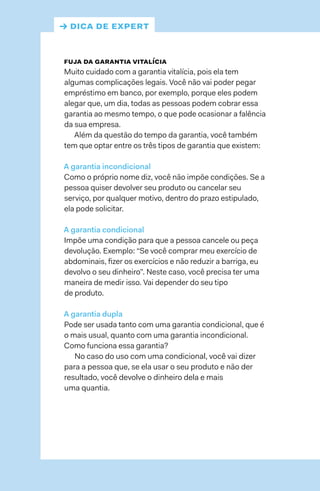 → dica de expert
fuja da garantia vitalícia
Muito cuidado com a garantia vitalícia, pois ela tem
algumas complicações legais. Você não vai poder pegar
empréstimo em banco, por exemplo, porque eles podem
alegar que, um dia, todas as pessoas podem cobrar essa
garantia ao mesmo tempo, o que pode ocasionar a falência
da sua empresa.
Além da questão do tempo da garantia, você também
tem que optar entre os três tipos de garantia que existem:
A garantia incondicional
Como o próprio nome diz, você não impõe condições. Se a
pessoa quiser devolver seu produto ou cancelar seu
serviço, por qualquer motivo, dentro do prazo estipulado,
ela pode solicitar.
A garantia condicional
Impõe uma condição para que a pessoa cancele ou peça
devolução. Exemplo: “Se você comprar meu exercício de
abdominais, fizer os exercícios e não reduzir a barriga, eu
devolvo o seu dinheiro”. Neste caso, você precisa ter uma
maneira de medir isso. Vai depender do seu tipo
de produto.
A garantia dupla
Pode ser usada tanto com uma garantia condicional, que é
o mais usual, quanto com uma garantia incondicional.
Como funciona essa garantia?
No caso do uso com uma condicional, você vai dizer
para a pessoa que, se ela usar o seu produto e não der
resultado, você devolve o dinheiro dela e mais
uma quantia.
 