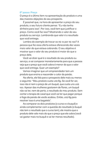 6º passo: Preço
O preço é o último item na apresentação do produto e uma
das maiores objeções do seu prospecto.
É possível que, na hora de apresentar o preço do seu
produto, o seu futuro cliente pense: “Eu não tenho
dinheiro para isso”. Por isso, você tem que justificar o
preço. Como você faz isso? Mostrando o valor do seu
produto ou serviço. Lembrando que valor é o resultado
que você entrega.
Lembra do exemplo de trocar os R$ 10 por R$ 100? A
pessoa que fez essa oferta estava oferecendo dez vezes
mais valor do que estava cobrando. O seu objetivo é
mostrar que o valor do seu produto é maior do que o
preço dele.
Você vai dizer qual é o resultado do seu produto ou
serviço, e vai comparar monetariamente para que a pessoa
veja que o preço que você cobra é menor do que o valor
que você entrega. Quer um exemplo?
Vamos imaginar que um empreendedor tem um
produto que ensina a reacender o calor da paixão.
Na oferta, ele fala para o prospecto dele mais ou menos
o seguinte: “Meu produto custa US$ 69. Se você for ver,
isso não é nem o preço de um buquê, que custa uns US$
100. Apesar das mulheres gostarem de flores, um buquê
não vai ter, nem de perto, o resultado do meu produto. Sem
contar a terapia de casal que você vai ter que pagar porque
o fogo da paixão de vocês acabou. Então, US$ 69 para
resolver isso é uma bagatela”.
Ao comparar os dois produtos (o curso e o buquê) e
ainda complementar com a questão do resultado (o buquê
não tem o resultado que o curso tem), ele mostra que o
produto dele vale mais do que o preço que ele cobra (você
vai gastar mais no buquê e vai ter menos resultado).
 