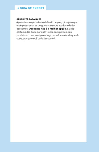 → dica de expert
desconto para quê?
Aproveitando que estamos falando de preço, imagino que
você possa estar se perguntando sobre a prática de dar
descontos. Desconto não é a melhor opção. Eu não
costumo dar. Sabe por quê? Pensa comigo: se o seu
produto ou o seu serviço entrega um valor maior do que ele
custa, por que você daria desconto?
 