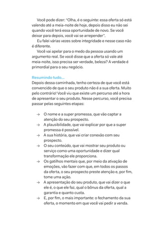 Você pode dizer: “Olha, é o seguinte: essa oferta só está
valendo até a meia-noite de hoje, depois disso eu não sei
quando você terá essa oportunidade de novo. Se você
deixar para depois, você vai se arrepender”.
Eu falei várias vezes sobre integridade e nesse caso não
é diferente.
Você vai apelar para o medo da pessoa usando um
argumento real. Se você disse que a oferta só vale até
meia-noite, isso precisa ser verdade, beleza? A verdade é
primordial para o seu negócio.
Resumindo tudo...
Depois dessa caminhada, tenho certeza de que você está
convencido de que o seu produto não é a sua oferta. Muito
pelo contrário! Você viu que existe um percurso até a hora
de apresentar o seu produto. Nesse percurso, você precisa
passar pelas seguintes etapas:
→→ O nome e a super promessa, que vão captar a
atenção do seu prospecto.
→→ A plausibilidade, que vai explicar por que a super
promessa é possível.
→→ A sua história, que vai criar conexão com seu
prospecto.
→→ O seu conteúdo, que vai mostrar seu produto ou
serviço como uma oportunidade e dizer qual
transformação ele proporciona.
→→ Os gatilhos mentais que, por meio da ativação de
emoções, vão fazer com que, em todos os passos
da oferta, o seu prospecto preste atenção e, por fim,
tome uma ação.
→→ A apresentação do seu produto, que vai dizer o que
ele é, o que ele faz, qual o bônus da oferta, qual a
garantia e quanto custa.
→→ E, por fim, o mais importante: o fechamento da sua
oferta, o momento em que você vai pedir a venda.
 
