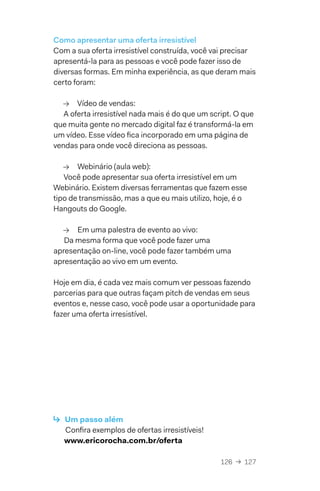 126  →  127
Como apresentar uma oferta irresistível
Com a sua oferta irresistível construída, você vai precisar
apresentá-la para as pessoas e você pode fazer isso de
diversas formas. Em minha experiência, as que deram mais
certo foram:
→→ Vídeo de vendas:
A oferta irresistível nada mais é do que um script. O que
que muita gente no mercado digital faz é transformá-la em
um vídeo. Esse vídeo fica incorporado em uma página de
vendas para onde você direciona as pessoas.
→→ Webinário (aula web):
Você pode apresentar sua oferta irresistível em um
Webinário. Existem diversas ferramentas que fazem esse
tipo de transmissão, mas a que eu mais utilizo, hoje, é o
Hangouts do Google.
→→ Em uma palestra de evento ao vivo:
Da mesma forma que você pode fazer uma
apresentação on-line, você pode fazer também uma
apresentação ao vivo em um evento.
Hoje em dia, é cada vez mais comum ver pessoas fazendo
parcerias para que outras façam pitch de vendas em seus
eventos e, nesse caso, você pode usar a oportunidade para
fazer uma oferta irresistível.
↳  Um passo além
Confira exemplos de ofertas irresistíveis!
www.ericorocha.com.br/oferta
 