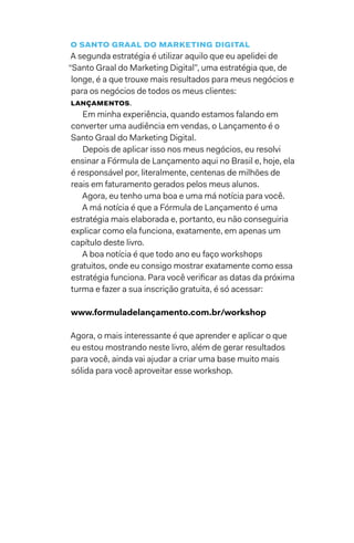 O Santo Graal do marketing digital
A segunda estratégia é utilizar aquilo que eu apelidei de
“Santo Graal do Marketing Digital”, uma estratégia que, de
longe, é a que trouxe mais resultados para meus negócios e
para os negócios de todos os meus clientes:
lançamentos.
Em minha experiência, quando estamos falando em
converter uma audiência em vendas, o Lançamento é o
Santo Graal do Marketing Digital.
Depois de aplicar isso nos meus negócios, eu resolvi
ensinar a Fórmula de Lançamento aqui no Brasil e, hoje, ela
é responsável por, literalmente, centenas de milhões de
reais em faturamento gerados pelos meus alunos.
Agora, eu tenho uma boa e uma má notícia para você.
A má notícia é que a Fórmula de Lançamento é uma
estratégia mais elaborada e, portanto, eu não conseguiria
explicar como ela funciona, exatamente, em apenas um
capítulo deste livro.
A boa notícia é que todo ano eu faço workshops
gratuitos, onde eu consigo mostrar exatamente como essa
estratégia funciona. Para você verificar as datas da próxima
turma e fazer a sua inscrição gratuita, é só acessar:
www.formuladelançamento.com.br/workshop
Agora, o mais interessante é que aprender e aplicar o que
eu estou mostrando neste livro, além de gerar resultados
para você, ainda vai ajudar a criar uma base muito mais
sólida para você aproveitar esse workshop.
 