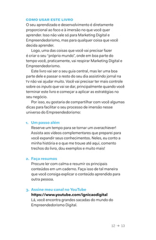 12  →  13
Como usar este livro
O seu aprendizado e desenvolvimento é diretamente
proporcional ao foco e à imersão no que você quer
aprender. Isso não vale só para Marketing Digital e
Empreendedorismo, mas para qualquer coisa que você
decida aprender.
Logo, uma das coisas que você vai precisar fazer
é criar o seu “próprio mundo”, onde em boa parte do
tempo você, praticamente, vai respirar Marketing Digital e
Empreendedorismo.
Este livro vai ser o seu guia central, mas ler uma boa
parte dele e passar o resto do seu dia assistindo jornal na
tv não vai ajudar muito. Você vai precisar ter mais controle
sobre os inputs que vai se dar, principalmente quando você
terminar este livro e começar a aplicar as estratégias no
seu negócio.
Por isso, eu gostaria de compartilhar com você algumas
dicas para facilitar o seu processo de imersão nesse
universo do Empreendedorismo:
1.	 Um passo além
Reserve um tempo para se tornar um overachiever!
Assista aos vídeos complementares que preparei para
você expandir seus conhecimentos. Neles, eu conto a
minha história e o que me trouxe até aqui, comento
trechos do livro, dou exemplos e muito mais!
2.	 Faça resumos
Procure ler com calma e resumir os principais
conteúdos em um caderno. Faça isso de tal maneira
que você consiga explicar o conteúdo aprendido para
outra pessoa.
3.	 Assine meu canal no YouTube
https://www.youtube.com/ignicaodigital
Lá, você encontra grandes sacadas do mundo do
Empreendedorismo Digital.
 