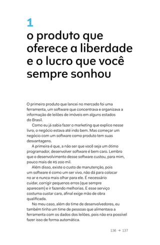 136  →  137
O primeiro produto que lancei no mercado foi uma
ferramenta, um software que concentrava e organizava a
informação de leilões de imóveis em alguns estados
do Brasil.
Como eu já sabia fazer o marketing que explico nesse
livro, o negócio estava até indo bem. Mas começar um
negócio com um software como produto tem suas
desvantagens.
A primeira é que, a não ser que você seja um ótimo
programador, desenvolver software é bem caro. Lembro
que o desenvolvimento desse software custou, para mim,
pouco mais de R$ 200 mil.
Além disso, existe o custo de manutenção, pois
um software é como um ser vivo, não dá para colocar
no ar e nunca mais olhar para ele. É necessário
cuidar, corrigir pequenos erros (que sempre
aparecem) e ir fazendo melhorias. E esse serviço
costuma custar caro, afinal exige mão de obra
qualificada.
No meu caso, além do time de desenvolvedores, eu
também tinha um time de pessoas que alimentava a
ferramenta com os dados dos leilões, pois não era possível
fazer isso de forma automática.
1
o produto que
oferece a liberdade
e o lucro que você
sempre sonhou
 