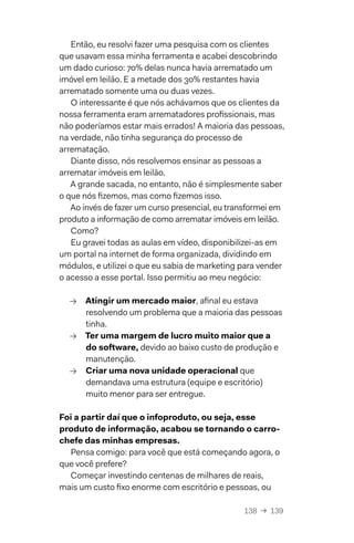 138  →  139
Então, eu resolvi fazer uma pesquisa com os clientes
que usavam essa minha ferramenta e acabei descobrindo
um dado curioso: 70% delas nunca havia arrematado um
imóvel em leilão. E a metade dos 30% restantes havia
arrematado somente uma ou duas vezes.
O interessante é que nós achávamos que os clientes da
nossa ferramenta eram arrematadores profissionais, mas
não poderíamos estar mais errados! A maioria das pessoas,
na verdade, não tinha segurança do processo de
arrematação.
Diante disso, nós resolvemos ensinar as pessoas a
arrematar imóveis em leilão.
A grande sacada, no entanto, não é simplesmente saber
o que nós fizemos, mas como fizemos isso.
Ao invés de fazer um curso presencial, eu transformei em
produto a informação de como arrematar imóveis em leilão.
Como?
Eu gravei todas as aulas em vídeo, disponibilizei-as em
um portal na internet de forma organizada, dividindo em
módulos, e utilizei o que eu sabia de marketing para vender
o acesso a esse portal. Isso permitiu ao meu negócio:
→→ Atingir um mercado maior, afinal eu estava
resolvendo um problema que a maioria das pessoas
tinha.
→→ Ter uma margem de lucro muito maior que a
do software, devido ao baixo custo de produção e
manutenção.
→→ Criar uma nova unidade operacional que
demandava uma estrutura (equipe e escritório)
muito menor para ser entregue.
Foi a partir daí que o infoproduto, ou seja, esse
produto de informação, acabou se tornando o carro-
chefe das minhas empresas.
Pensa comigo: para você que está começando agora, o
que você prefere?
Começar investindo centenas de milhares de reais,
mais um custo fixo enorme com escritório e pessoas, ou
 