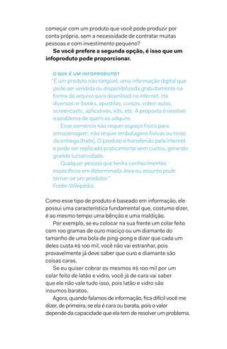começar com um produto que você pode produzir por
conta própria, sem a necessidade de contratar muitas
pessoas e com investimento pequeno?
Se você prefere a segunda opção, é isso que um
infoproduto pode proporcionar.
o que é um infoproduto?
“É um produto não tangível, uma informação digital que
pode ser vendida ou disponibilizada gratuitamente na
forma de arquivo para download na internet. Há
diversos: e-books, apostilas, cursos, vídeo-aulas,
screencasts, aplicativos, kits, etc. A proposta é resolver
o problema de quem os adquire.
Esse comércio não requer espaço físico para
armazenagem, não requer embalagens físicas ou taxas
de entrega (frete). O produto é transferido pela internet
e pode ser replicado praticamente sem custos, gerando
grande lucratividade.
Qualquer pessoa que tenha conhecimentos
específicos em determinada área ou assunto pode
tornar-se um produtor.”
Fonte: Wikipédia.
Como esse tipo de produto é baseado em informação, ele
possui uma característica fundamental que, costumo dizer,
é ao mesmo tempo uma bênção e uma maldição.
Por exemplo, se eu colocar na sua frente um colar feito
com 100 gramas de ouro maciço ou um diamante do
tamanho de uma bola de ping-pong e dizer que cada um
deles custa R$ 100 mil, você não vai estranhar, pois
provavelmente já deve saber que ouro e diamante são
coisas caras.
Se eu quiser cobrar os mesmos R$ 100 mil por um
colar feito de latão e vidro, você já de cara vai saber
que ele não vale tudo isso, pois latão e vidro são
insumos baratos.
Agora, quando falamos de informação, fica difícil você me
dizer, de primeira, se ela é cara ou barata, pois o valor
depende da capacidade que ela tem de resolver um problema.
 