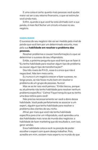 E uma coisa é certa: quanto mais pessoas você ajudar,
maior vai ser o seu retorno financeiro, o que vai estimular
você ainda mais.
Enfim, quando o que você faz está alinhado com a sua
paixão, é mais fácil fechar um círculo virtuoso no seu
negócio.
habilidade
O sucesso do seu negócio não vai ser medido pelo nível de
paixão que você tem por um determinado assunto, mas
pela sua habilidade em resolver o problema das
pessoas.
Resolver problemas e causar transformação é o que vai
determinar o sucesso do seu infoproduto.
Então, a próxima pergunta que você tem que se fazer é:
“Eu tenho habilidade para resolver algum tipo de problema
ou causar algum tipo de transformação?”
Dos três níveis do P.H.D., esse é o único que não é
negociável. Não tem meio certo.
Eu nunca vi um negócio crescer e fazer sucesso, no
longo prazo, se não fosse muito bom em resolver o
problema de um grupo de pessoas. Nunca!
Mas se ao ler isso você pensou: “Então lascou, porque
eu atualmente não tenho habilidade para resolver nenhum
problema específico.” Calma! Fique tranquilo que eu tenho
uma boa notícia para você!
Não precisa necessariamente ser você o dono dessa
habilidade. Você pode perfeitamente se associar a um
expert, alguém que tenha habilidade para resolver o
problema dos clientes do seu nicho.
Afinal, por mais que você não tenha habilidade
específica para criar um infoproduto, você aprendeu uma
das habilidades mais raras do mundo dos negócios: a
habilidade de fazer marketing que dá resultado e, com isso,
gerar vendas.
Essa habilidade coloca você na posição de poder
escolher o expert com quem deseja trabalhar. Pois,
acredite em mim, existem mais experts no mundo do que
 
