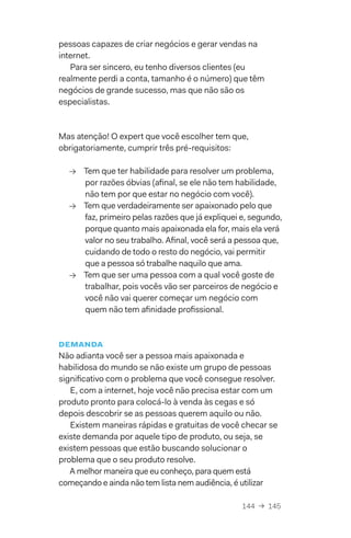 144  →  145
pessoas capazes de criar negócios e gerar vendas na
internet.
Para ser sincero, eu tenho diversos clientes (eu
realmente perdi a conta, tamanho é o número) que têm
negócios de grande sucesso, mas que não são os
especialistas.
Mas atenção! O expert que você escolher tem que,
obrigatoriamente, cumprir três pré-requisitos:
→→ Tem que ter habilidade para resolver um problema,
por razões óbvias (afinal, se ele não tem habilidade,
não tem por que estar no negócio com você).
→→ Tem que verdadeiramente ser apaixonado pelo que
faz, primeiro pelas razões que já expliquei e, segundo,
porque quanto mais apaixonada ela for, mais ela verá
valor no seu trabalho. Afinal, você será a pessoa que,
cuidando de todo o resto do negócio, vai permitir
que a pessoa só trabalhe naquilo que ama.
→→ Tem que ser uma pessoa com a qual você goste de
trabalhar, pois vocês vão ser parceiros de negócio e
você não vai querer começar um negócio com
quem não tem afinidade profissional.
demanda
Não adianta você ser a pessoa mais apaixonada e
habilidosa do mundo se não existe um grupo de pessoas
significativo com o problema que você consegue resolver.
E, com a internet, hoje você não precisa estar com um
produto pronto para colocá-lo à venda às cegas e só
depois descobrir se as pessoas querem aquilo ou não.
Existem maneiras rápidas e gratuitas de você checar se
existe demanda por aquele tipo de produto, ou seja, se
existem pessoas que estão buscando solucionar o
problema que o seu produto resolve.
A melhor maneira que eu conheço, para quem está
começando e ainda não tem lista nem audiência, é utilizar
 