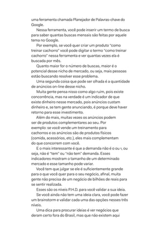 uma ferramenta chamada Planejador de Palavras-chave do
Google.
Nessa ferramenta, você pode inserir um termo de busca
para saber quantas buscas mensais são feitas por aquele
tema no Google.
Por exemplo, se você quer criar um produto “como
treinar cachorro” você pode digitar o termo “como treinar
cachorro” nessa ferramenta e ver quantas vezes ela é
buscada por mês.
Quanto maior for o número de buscas, maior é o
potencial desse nicho de mercado, ou seja, mais pessoas
estão buscando resolver esse problema.
Uma segunda coisa que pode ser olhada é a quantidade
de anúncios on-line desse nicho.
Muita gente pensa nisso como algo ruim, pois existe
concorrência, mas na verdade é um indicador de que
existe dinheiro nesse mercado, pois anúncios custam
dinheiro e, se tem gente anunciando, é porque deve haver
retorno para esse investimento.
Além do mais, muitas vezes os anúncios podem
ser de produtos complementares ao seu. Por
exemplo: se você vende um treinamento para
cachorros e os anúncios são de produtos físicos
(comida, acessórios, etc.), eles mais complementam
do que concorrem com você.
E o mais interessante é que a demanda não é 0 ou 1, ou
seja, não é “tem” ou “não tem” demanda. Esses
indicadores mostram o tamanho de um determinado
mercado e esse tamanho pode variar.
Você tem que julgar se ele é suficientemente grande
para o que você quer para o seu negócio, afinal, muita
gente não precisa de um negócio de bilhões de reais para
se sentir realizada.
Esses são os níveis P.H.D. para você validar a sua ideia.
Se você ainda não tem uma ideia clara, você pode fazer
um brainstorm e validar cada uma das opções nesses três
níveis.
Uma dica para procurar ideias é ver negócios que
deram certo fora do Brasil, mas que não existem aqui
 