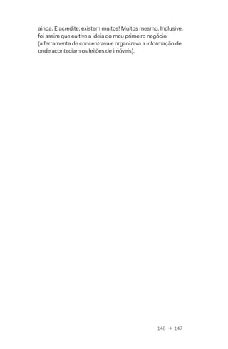 146  →  147
ainda. E acredite: existem muitos! Muitos mesmo. Inclusive,
foi assim que eu tive a ideia do meu primeiro negócio
(a ferramenta de concentrava e organizava a informação de
onde aconteciam os leilões de imóveis).
 