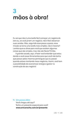 148  →  149
3
mãos à obra!
Eu sei que não é uma tarefa fácil começar um negócio do
zero ou, se você já tem um negócio, não é fácil alavancar
suas vendas. Mas, seguindo esse passo a passo, essa
missão se torna uma tarefa mais simples, não é mesmo?
Lembra que eu disse para você que existem algumas
coisas que são simples, mas não são fáceis? Então.
A grande sacada, aqui, é fazer você entender que estou
dando a você essas ferramentas para que você não tenha
que passar pelos mesmos perrengues que eu passei
quando estava montando meus negócios. Assim, você tem
a possibilidade de economizar energia e gastar na
construção do seu negócio!
↳  Um passo além
Você chegou até aqui?
Tenho um presente especial para você!
www.ericorocha.com.br/presente
 